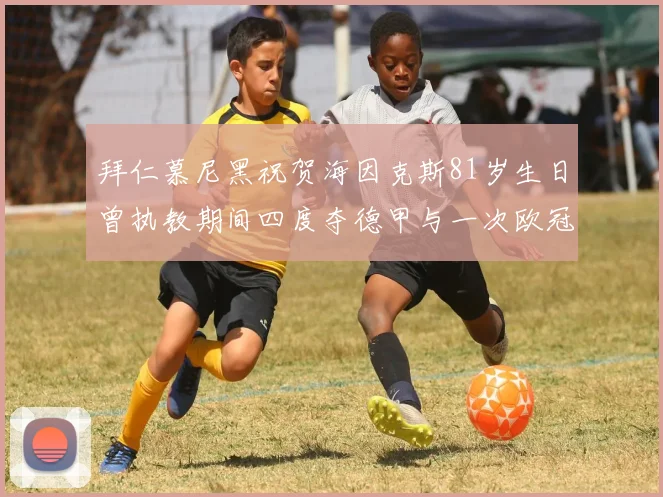 拜仁慕尼黑祝贺海因克斯81岁生日曾执教期间四度夺德甲与一次欧冠荣耀