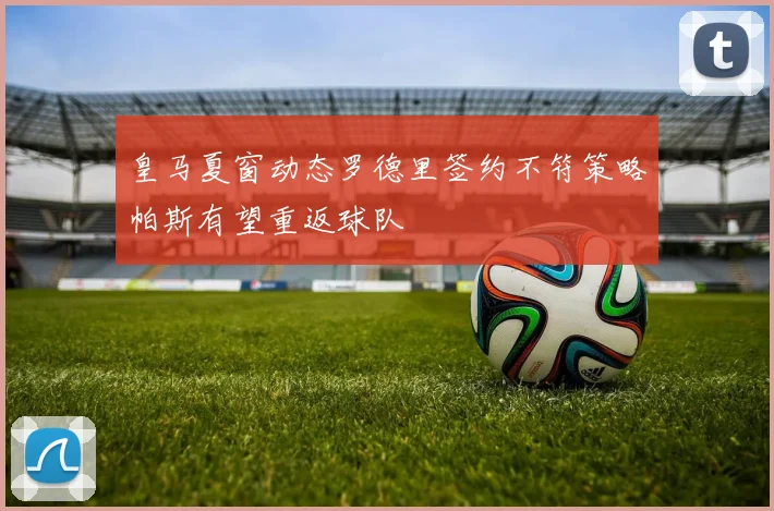 皇马夏窗动态罗德里签约不符策略帕斯有望重返球队