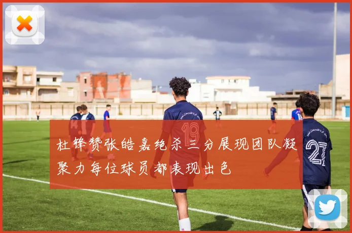 杜锋赞张皓嘉绝杀三分展现团队凝聚力每位球员都表现出色