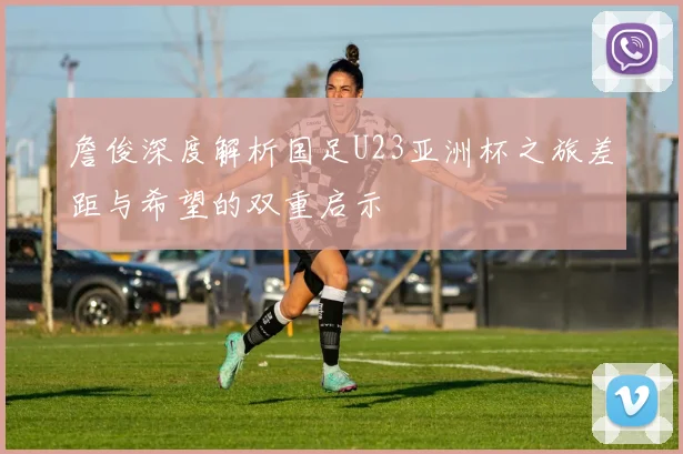 詹俊深度解析国足U23亚洲杯之旅差距与希望的双重启示