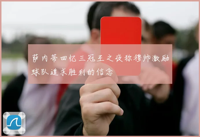 萨内蒂回忆三冠王之夜称穆帅激励球队追求胜利的信念
