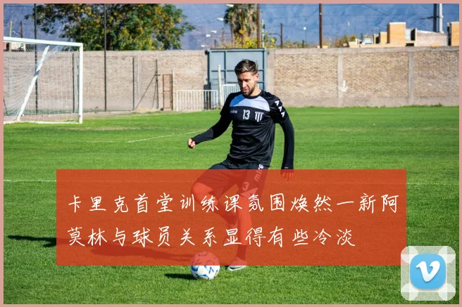 卡里克首堂训练课氛围焕然一新阿莫林与球员关系显得有些冷淡