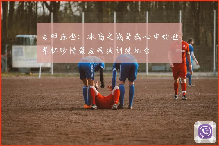 吉田麻也：冰岛之战是我心中的世界杯珍惜最后两次训练机会