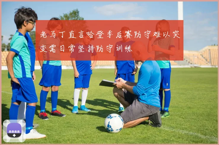 老马丁直言哈登季后赛防守难以突变需日常坚持防守训练