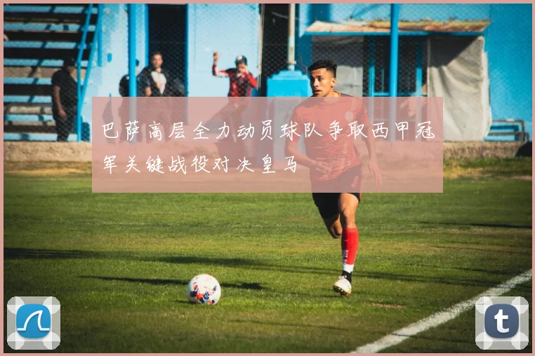 巴萨高层全力动员球队争取西甲冠军关键战役对决皇马