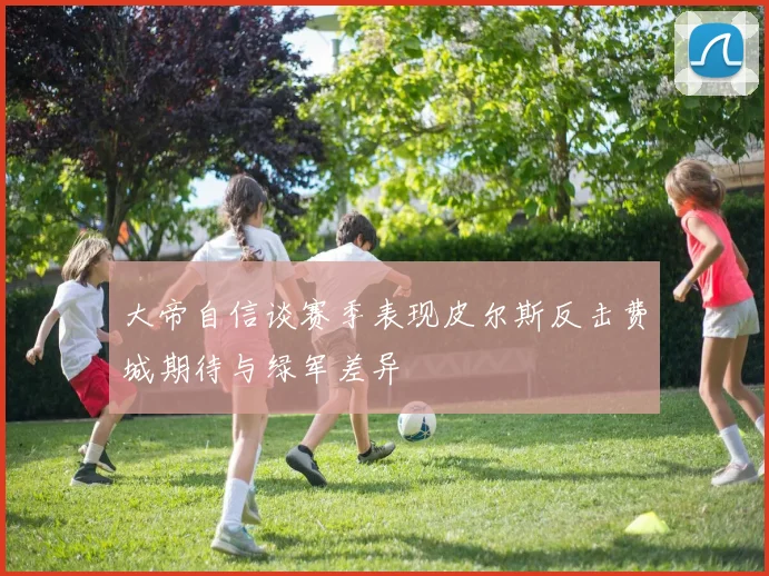 大帝自信谈赛季表现皮尔斯反击费城期待与绿军差异