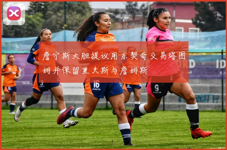詹宁斯大胆提议用东契奇交易塔图姆并保留里夫斯与詹姆斯
