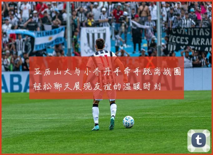 亚历山大与小乔丹手牵手脱离战圈轻松聊天展现友谊的温暖时刻
