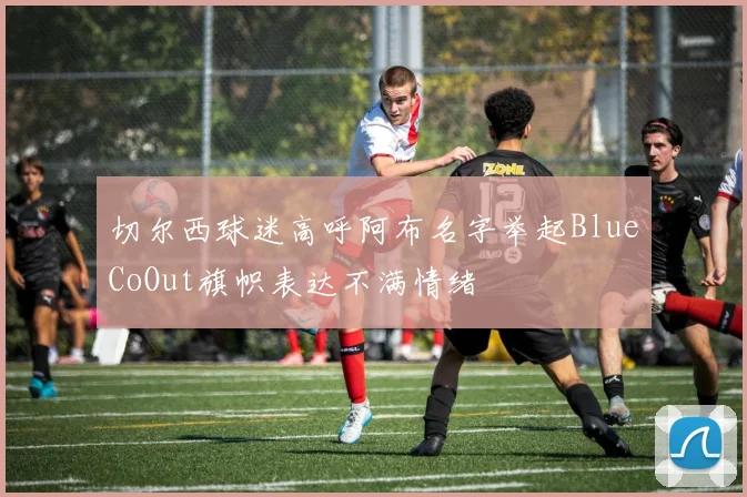切尔西球迷高呼阿布名字举起BlueCoOut旗帜表达不满情绪