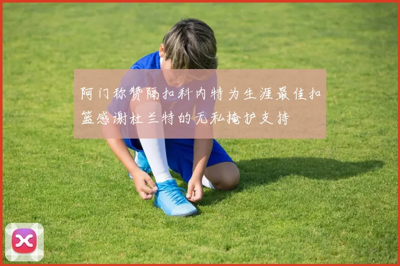 阿门称赞隔扣科内特为生涯最佳扣篮感谢杜兰特的无私掩护支持