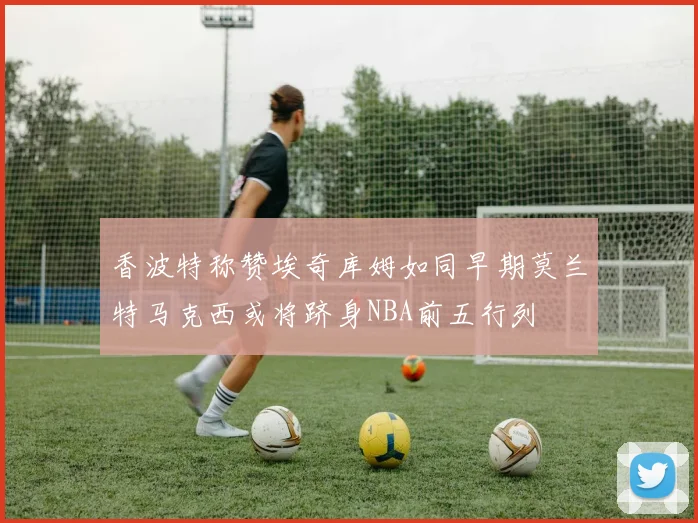 香波特称赞埃奇库姆如同早期莫兰特马克西或将跻身NBA前五行列