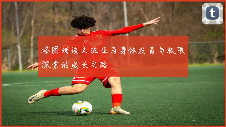 塔图姆谈文班亚马身体发育与极限探索的成长之路